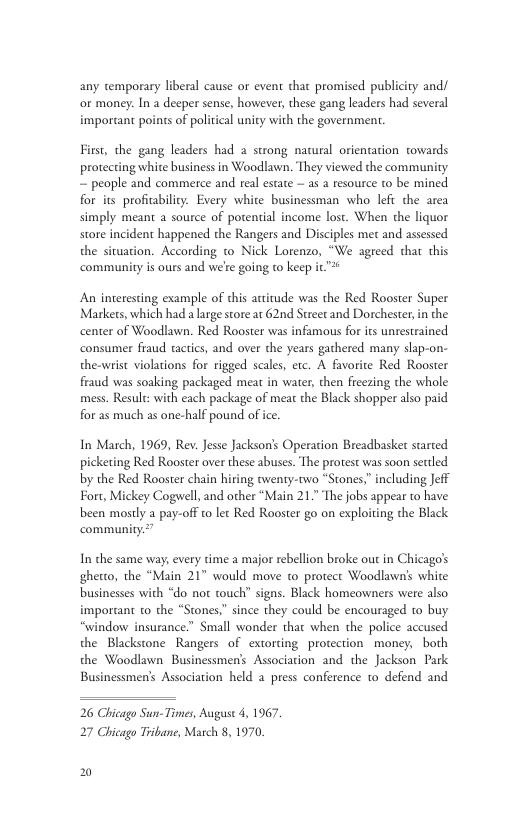 any emporary liberal cause or event that promised publicity and/ or money. In a deeper sense, however, these gang leaders had several imporant poins of political unity with the government. First, the gang leaders had a strong natural orienation towards protecting white business in Woodlawn. They viewed the community ~ people and commerce and real estate — as a resource to be mined for its profibility. Every white businessman who lefi the area simply meant a source of potenial income lost. When the liquor store incident happened the Rangers and Disciples et and assessed the situation. According to Nick Lorenzo, “We agreed that this community is ours and we’e going t keep it An interesting example of this atitude was the Red Rooster Super Markets, which had a large store at 62nd Street and Dorchester in the center of Woodlawn. Red Rooster was infamous for i untestrained consumer fraud tactics, and over the years gathered many slap-on- the-wrist violations for rigged scales, etc. A favorite Red Rooster fraud was soaking packaged meat in water, then fieezing the whole mess. Result: with each package of meat the Black shopper also paid for as much as one-half pound of ice. In March, 1969, Rev. Jesse Jackson’s Operation Breadbaske started picketing Red Rooster over these abuses. The protest was soon settled by the Red Rooster chain hiring twenty-two “Stones,” including Jeff Fort, Mickey Cogwell, and other “Main 21.” The jobs appear to have been mostly a pay-off to let Red Rooster go on exploiting the Black In the same way, every time a major rebellion broke out in Chicago’s ghetto, the “Main 21" would move to protect Woodlawns white businesses with “do not touch” signs. Black homeowners were also important o the “Stones,” since they could be encouraged to buy “window insurance.” Small wonder that when the police accused the Blackstone Rangers of extorting protection money, both the Woodlawn Businessmen’s Associacion and the Jackson Park Businessmen’s Association held a press conference to defend and 26 Chicago Sun-Times, Auguse 4, 1967 27 Chicago Tribane, Match 8, 1970 2